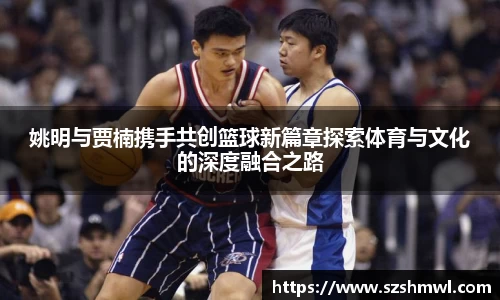 姚明与贾楠携手共创篮球新篇章探索体育与文化的深度融合之路